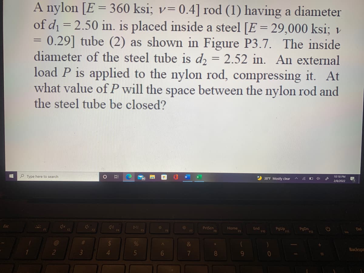 A nylon [E = 360 ksi; v= 0.4] rod (1) having a diameter
of di = 2.50 in. is placed inside a steel [E = 29,000 ksi; v
= 0.29] tube (2) as shown in Figure P3.7. The inside
diameter of the steel tube is dɔ = 2.52 in. An external
load P is applied to the nylon rod, compressing it. At
what value ofP will the space between the nylon rod and
the steel tube be closed?
P Type here to search
10:18 PM
2 38°F Mostly clear
O 40
2/8/2022
Esc
DI
%23
F6
PrtScn
FB
Home
F9
End
F10
F2
F3
F4
Del
F7
F12
@
%23
&
Backspa
2
4.
5
7
8.
9.
