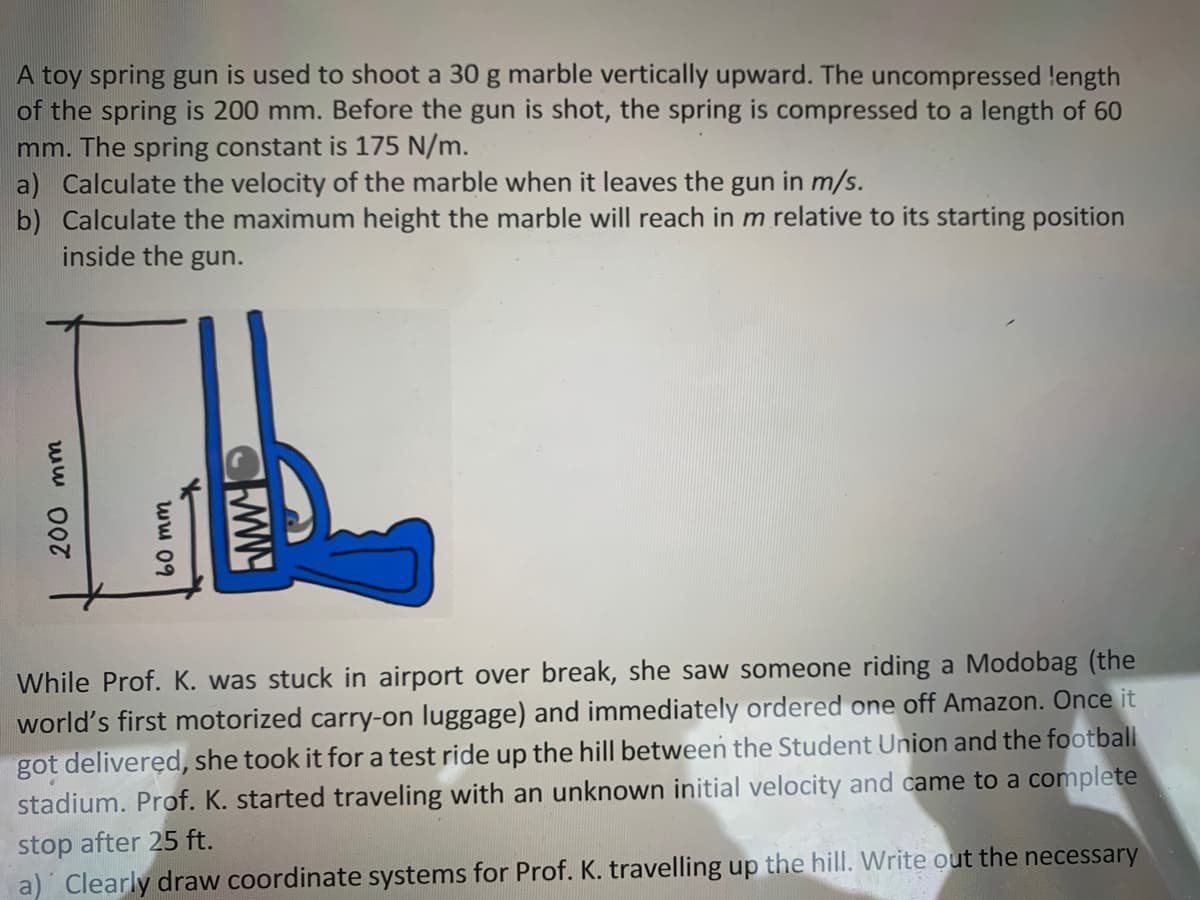A toy spring gun is used to shoot a 30 g marble vertically upward. The uncompressed length
of the spring is 200 mm. Before the gun is shot, the spring is compressed to a length of 60
mm. The spring constant is 175 N/m.
a) Calculate the velocity of the marble when it leaves the gun in m/s.
b) Calculate the maximum height the marble will reach in m relative to its starting position
inside the gun.
While Prof. K. was stuck in airport over break, she saw someone riding a Modobag (the
world's first motorized carry-on luggage) and immediately ordered one off Amazon. Once it
got deliveręd, she took it for a test ride up the hill between the Student Union and the football
stadium. Prof. K. started traveling with an unknown initial velocity and came to a complete
stop after 25 ft.
a) Clearly draw coordinate systems for Prof. K. travelling up the hill. Write out the necessary
200 mm
60 mm
