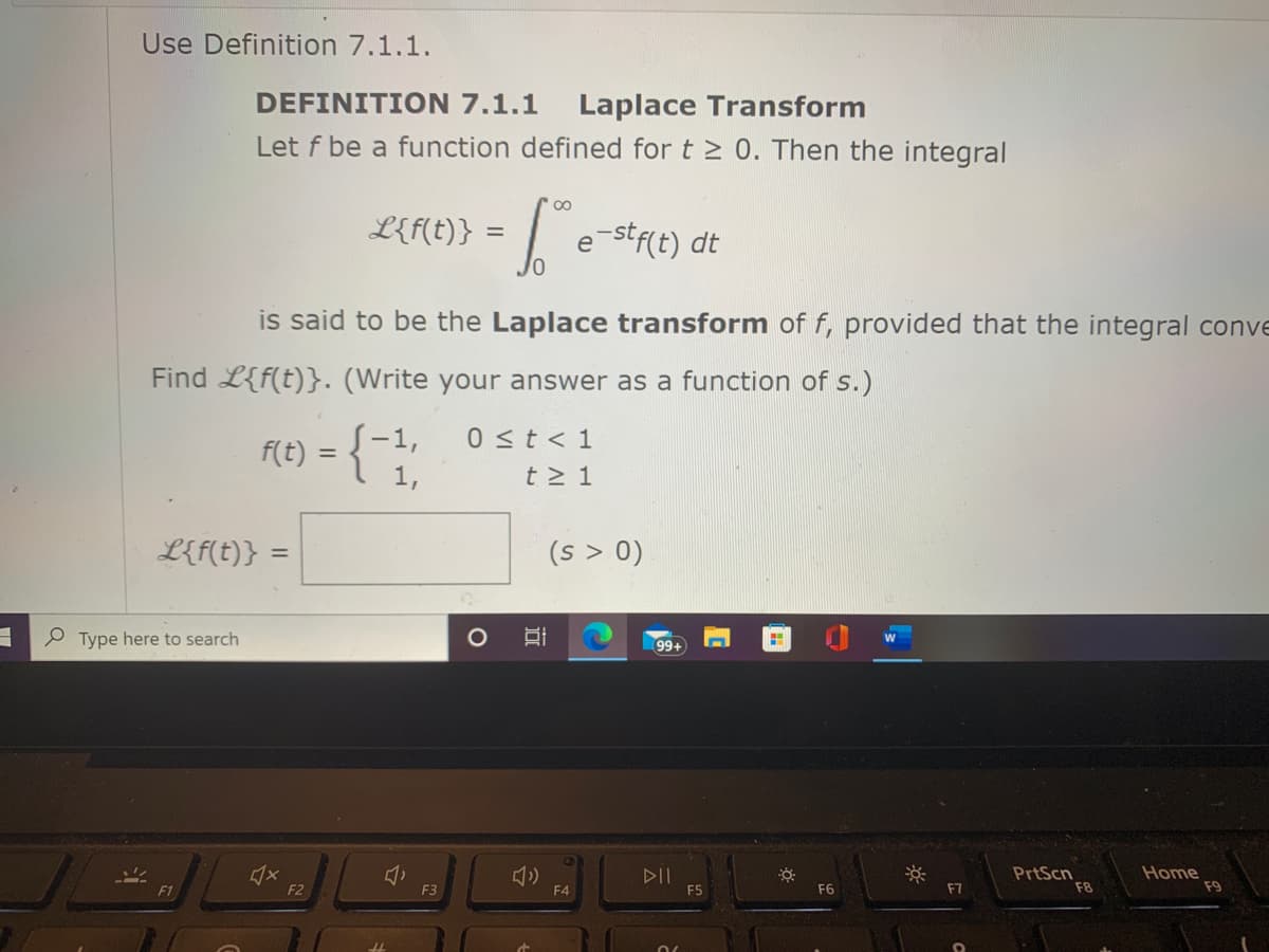 Use Definition 7.1.1.
DEFINITION 7.1.1
Laplace Transform
Let f be a function defined for t > 0. Then the integral
00
L{f(t)} =
e-stf(t) dt
is said to be the Laplace transform of f, provided that the integral conve
Find L{f(t)}. (Write your answer as a function of s.)
F(t) = {-1,
1,
0 st< 1
t > 1
L{f(t)}
(s > 0)
%3D
O Type here to search
99+
DII
F5
PrtScn
F8
Home
F9
F1
F2
F3
F4
F6
F7
