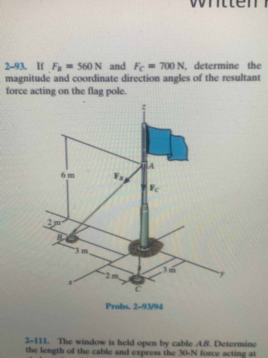 2-93. If F = 560 N and Fe 700 N. determine the
magnitude and coordinate direction angles of the resultant
force acting on the flag pole.
6 m
Fs
Fc
2m
2 m
Probs. 2-93/94
2-111. The window is held open by cable AB. Determine
the length of the cable and express the 30-N force acting at
