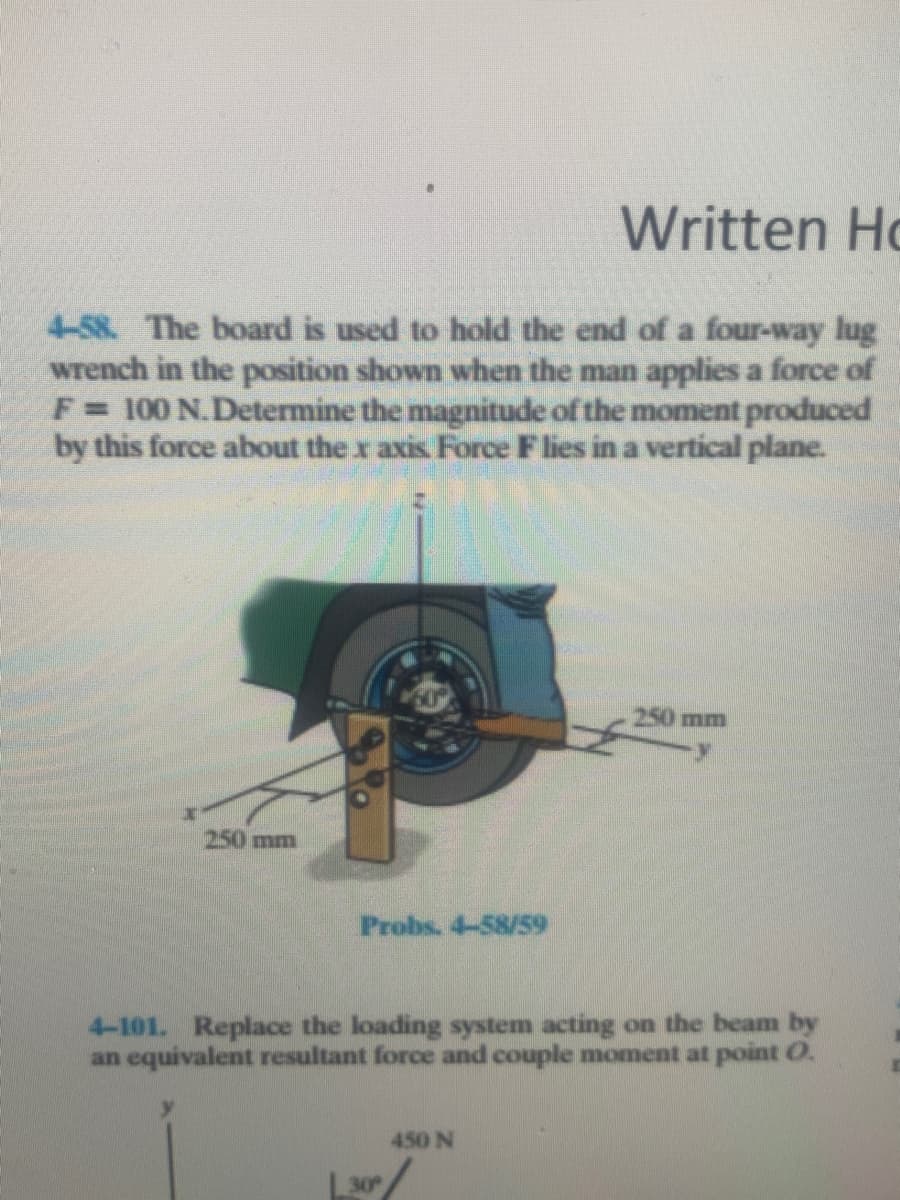 Written Ho
4-58. The board is used to hold the end of a four-way lug
wrench in the position shown when the man applies a force of
F= 100 N.Determine the magnitude of the moment produced
by this force about the x axis Force Flies in a vertical plane.
250 mm
250 mm
Probs. 4-58/59
4-101. Replace the loading system acting on the beam by
an equivalent resultant force and couple moment at point O.
450 N
30
