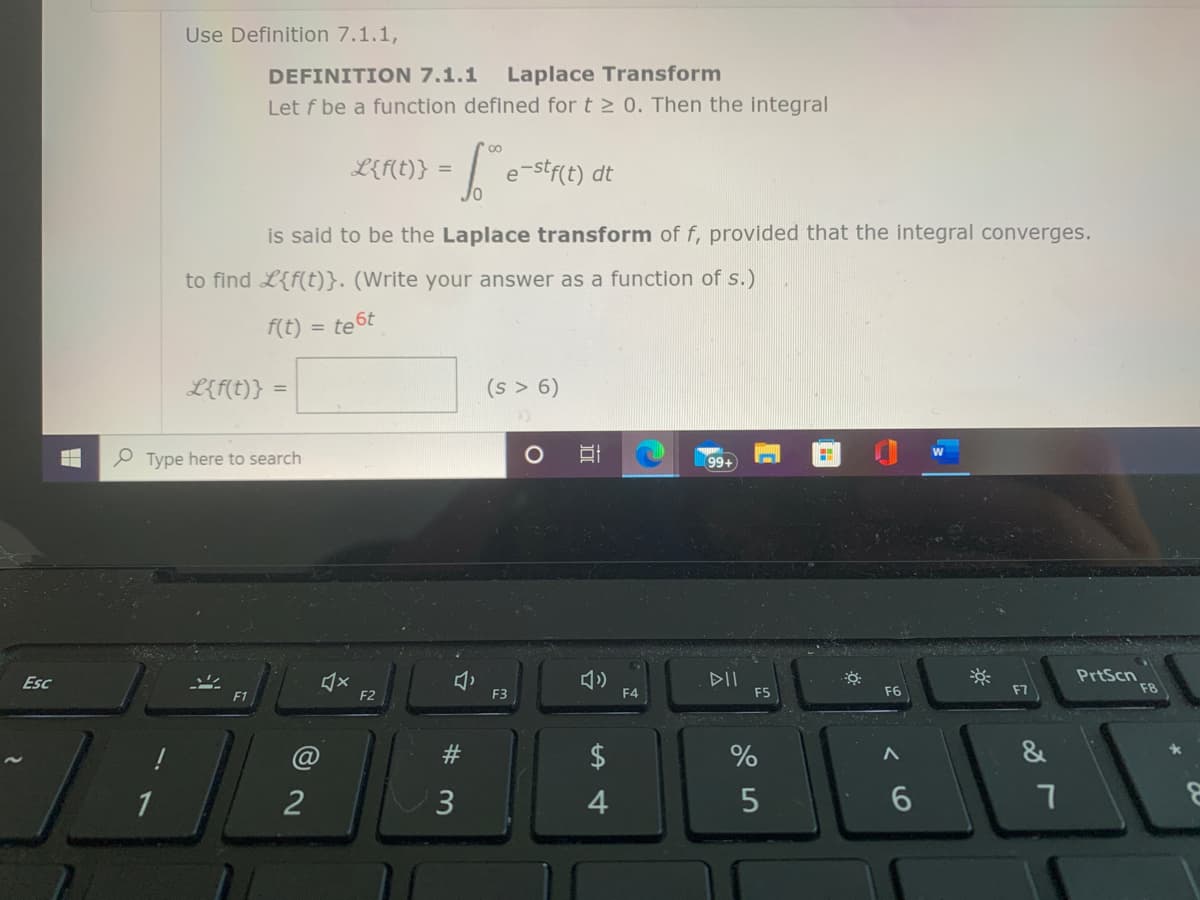 Use Definition 7.1.1,
DEFINITION 7.1.1
Laplace Transform
Let f be a function defined for t 2 0. Then the integral
00
L{f(t)} = | e-stf(t) dt
is said to be the Laplace transform of f, provided that the integral converges.
to find L{f(t)}. (Write your answer as a function of s.)
f(t)
te 6t
L{f(t)}
(s > 6)
P Type here to search
99+
DII
F5
PrtScn
F8
Esc
F1
F2
F3
F4
F6
F7
&
1
2
3
6.
