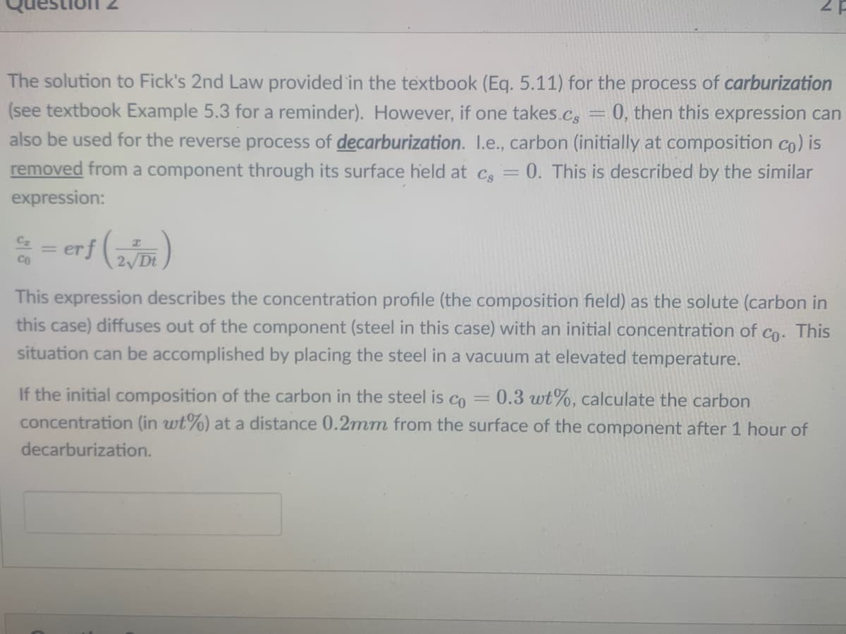 The solution to Fick's 2nd Law provided in the textbook (Eq. 5.11) for the process of carburization
(see textbook Example 5.3 for a reminder). However, if one takes.Cs
0, then this expression can
also be used for the reverse process of decarburization. I.e., carbon (initially at composition co) is
removed from a component through its surface held at c, = 0. This is described by the similar
%3D
expression:
erf (
2 Dt
This expression describes the concentration profile (the composition field) as the solute (carbon in
this case) diffuses out of
component (steel in this case) with an initial concentration of co. This
situation can be accomplished by placing the steel in a vacuum at elevated temperature.
If the initial composition of the carbon in the steel is co =
0.3 wt%, calculate the carbon
concentration (in wt%) at a distance 0.2mm from the surface of the component after 1 hour of
decarburization.
