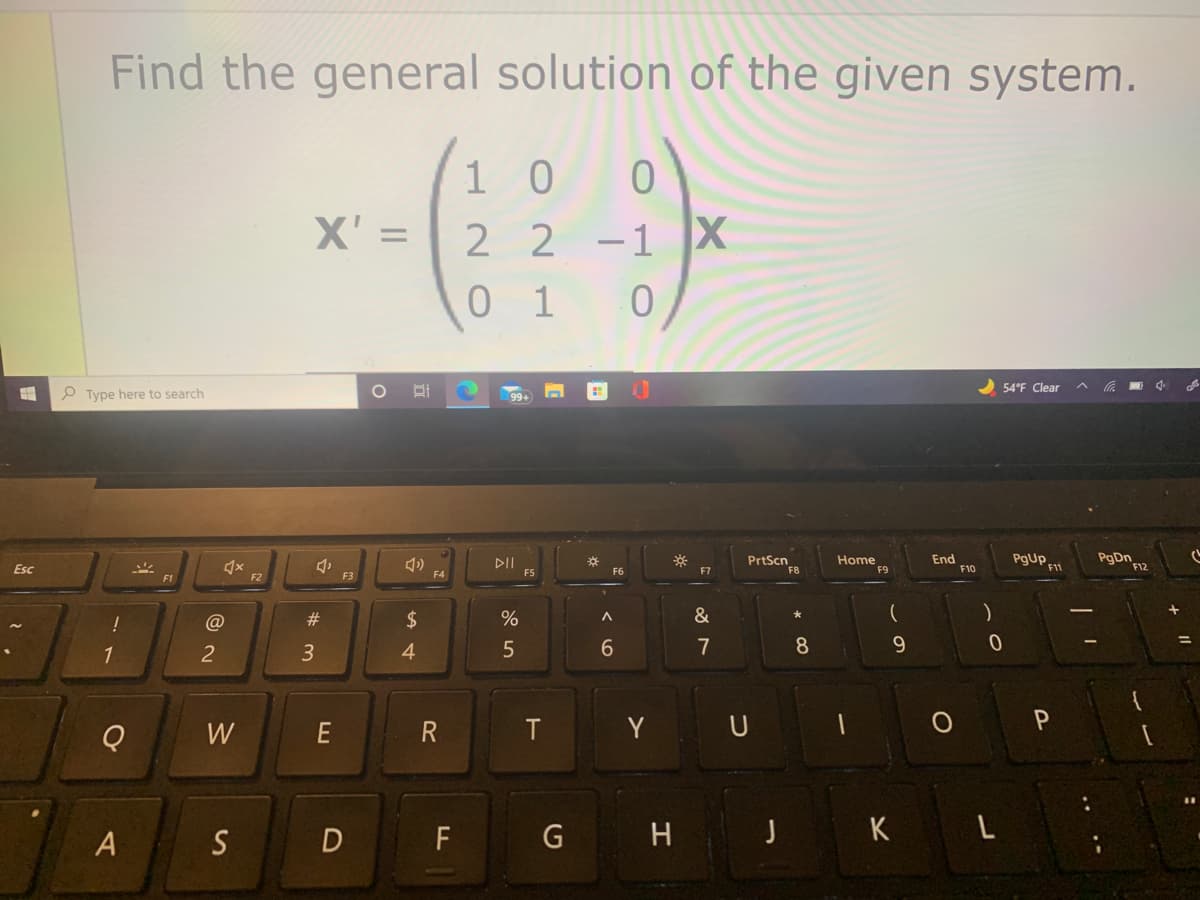 Find the general solution of the given system.
1 0
X' = 2 2 -1 X
%3D
0 1
54°F Clear
P Type here to search
DII
F5
PrtScn
F8
Home
F9
End
F10
pgUP F1
PgDn F12
Esc
F6
F7
F1
F2
F3
F4
@
2#
$
&
1
3
4
7
8
W
R
T
Y U
A S D
F
G H J K L
