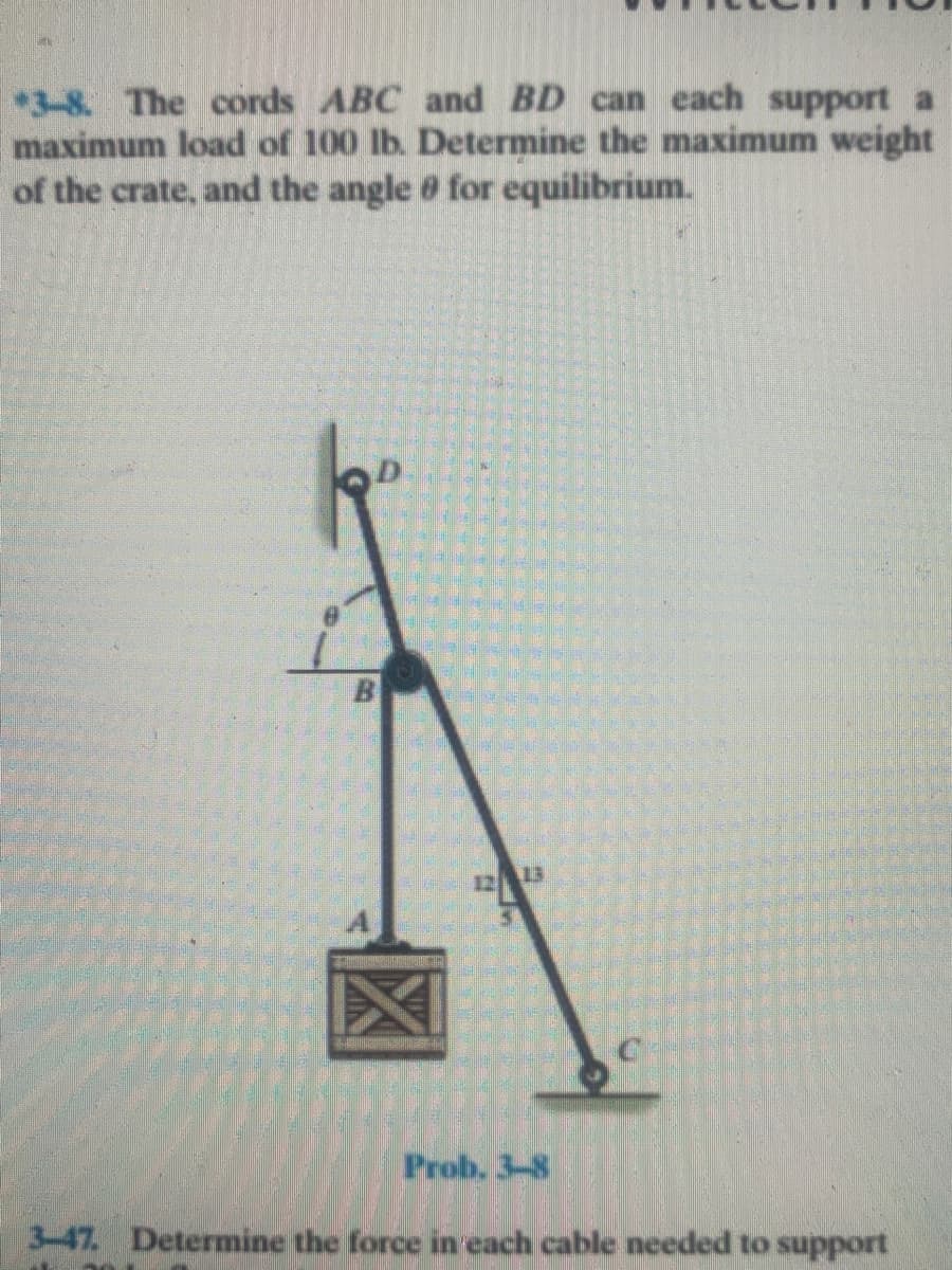 *3-8. The cords ABC and BD can each support a
maximum load of 100 lb. Determine the maximum weight
of the crate, and the angle 0 for equilibrium.
1213
Prob. 3-8
3-47. Determine the force in each cable needed to support
