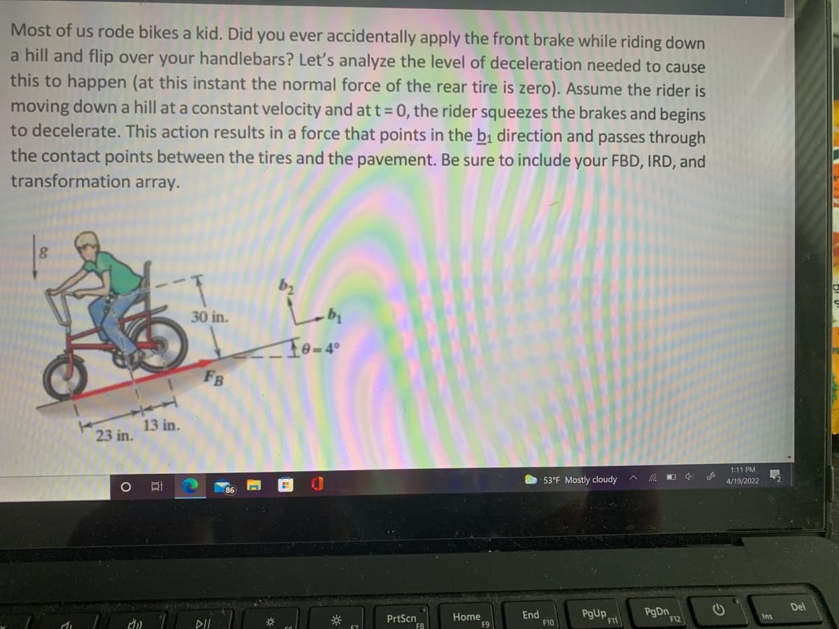 Most of us rode bikes a kid. Did you ever accidentally apply the front brake while riding down
a hill and flip over your handlebars? Let's analyze the level of deceleration needed to cause
this to happen (at this instant the normal force of the rear tire is zero). Assume the rider is
moving down a hill at a constant velocity and at t= 0, the rider squeezes the brakes and begins
to decelerate. This action results in a force that points in the bị direction and passes through
the contact points between the tires and the pavement. Be sure to include your FBD, IRD, and
transformation array.
30 in.
To-4°
FB
13 in.
23 in.
1:11 PM
53°F Mostly cloudy
4/19/2022
86
Del
End
F10
PgUp
Home
Ins
PrtScn
F8
F11
F12
