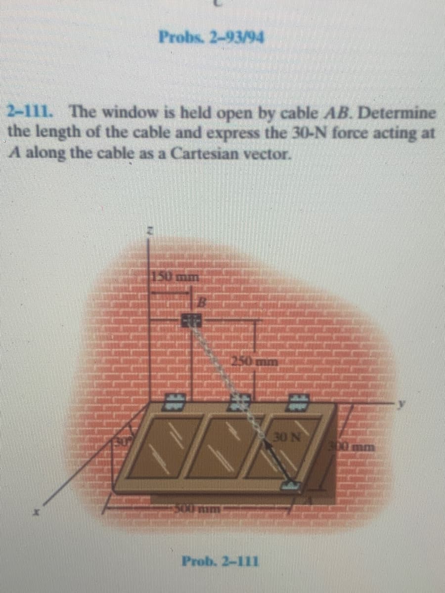 Probs. 2-93/94
2-111. The window is held open by cable AB. Determine
the length of the cable and express the 30-N force acting at
A along the cable as a Cartesian vector.
30 N
Prob. 2-111
EB
