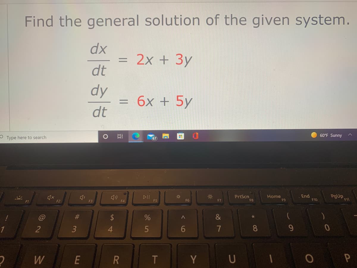 Find the general solution of the given system.
dx
= 2x + 3y
dt
dy
= 6x + 5y
dt
%3D
60°F Sunny
5 Type here
search
67
DII
F5
PrtScn
F8
Home
F9
End
F10
F1
F2
F3
F4
F6
F7
C@
%23
&
2
3
4.
7
8.
W
E
Y U
