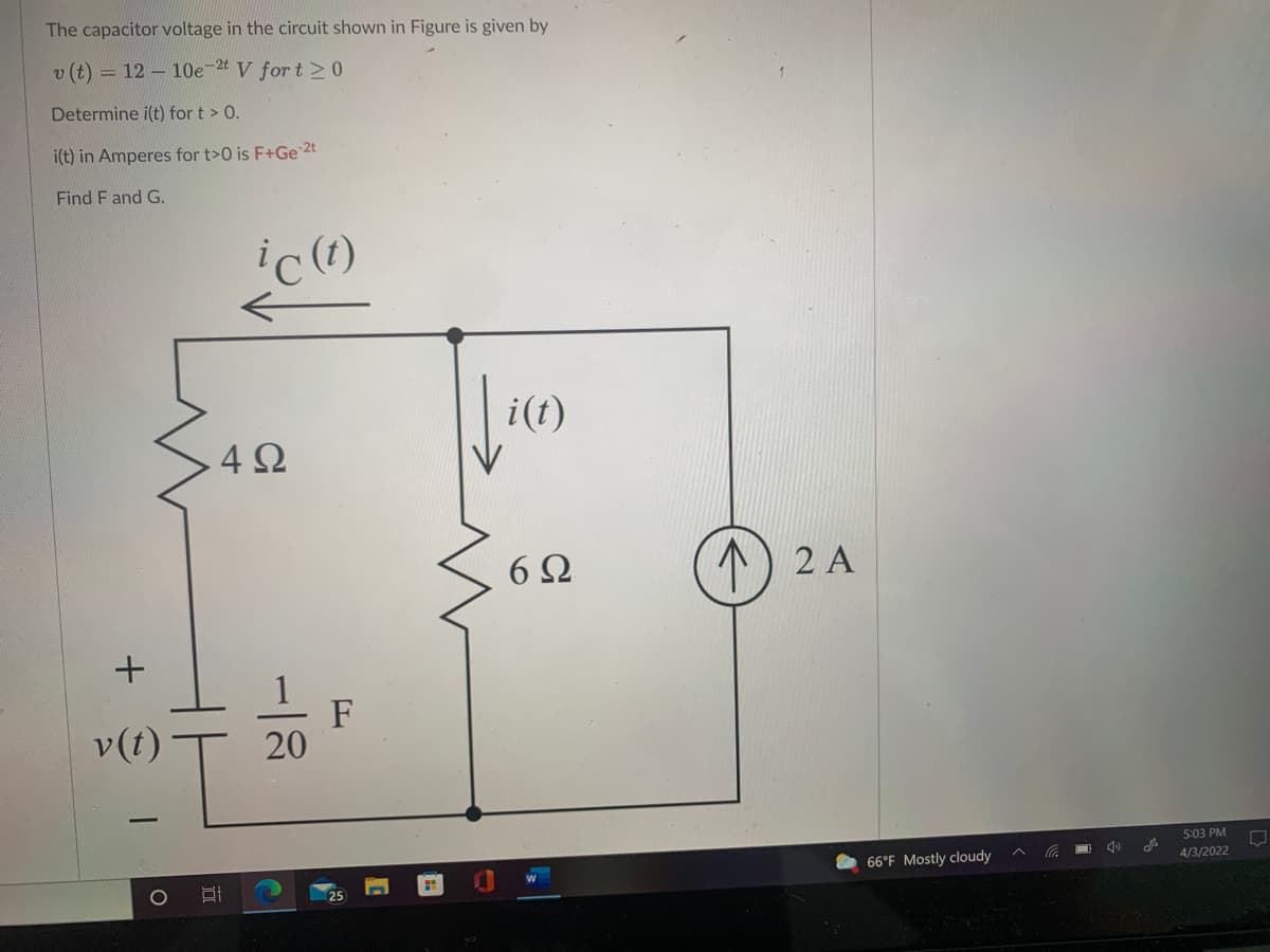 The capacitor voltage in the circuit shown in Figure is given by
v (t) = 12 - 10e-2t V for t 0
Determine i(t) for t > 0.
i(t) in Amperes for t>0 is F+Ge 2t
Find F and G.
i(t)
4Ω
6Ω
1) 2 A
+
v(t)
F
20
5:03 PM
66°F Mostly cloudy
4/3/2022
O
