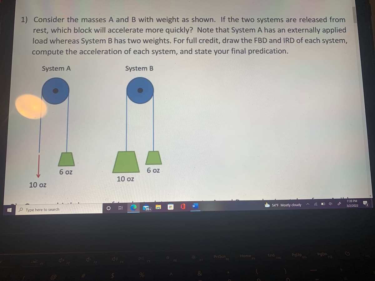 1) Consider the masses A and B with weight as shown. If the two systems are released from
rest, which block will accelerate more quickly? Note that System A has an externally applied
load whereas System B has two weights. For full credit, draw the FBD and IRD of each system,
compute the acceleration of each system, and state your final predication.
System A
System B
6 oz
6 oz
10 oz
10 oz
7:39 PM
* 54°F Mostly cloudy
3/2/2022
P Type here to search
99+
End
F10
PgUp
PoDn
PrtScn
Home
F7
&
