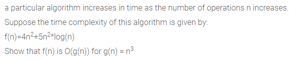 a particular algorithm increases in time as the number of operations n increases.
Suppose the time complexity of this algorithm is given by:
f(n)=4n²+5n²*log(n)
Show that f(n) is O(g(n)) for g(n) = n³
