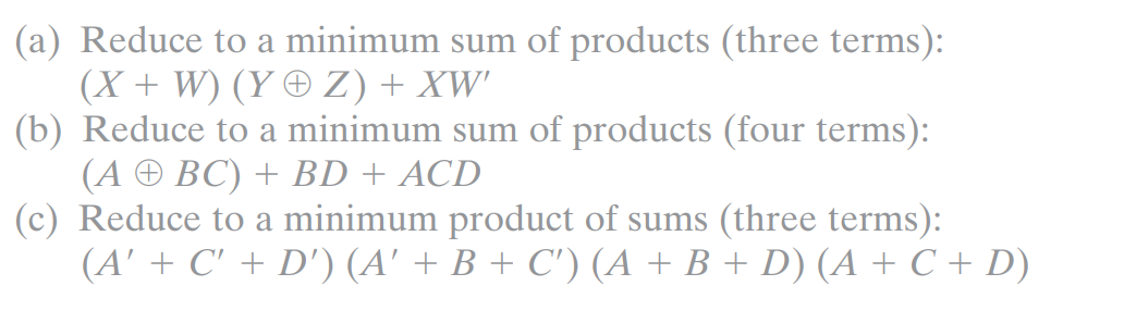 (a) Reduce to a minimum sum of products (three terms):
(X + W) (Y® Z) + XW'
(b) Reduce to a minimum sum of products (four terms):
(A + BC) + BD + ACD
(c) Reduce to a minimum product of sums (three terms):
(A' + C' + D') (A' + B + C') (A + B + D) (A + C + D)