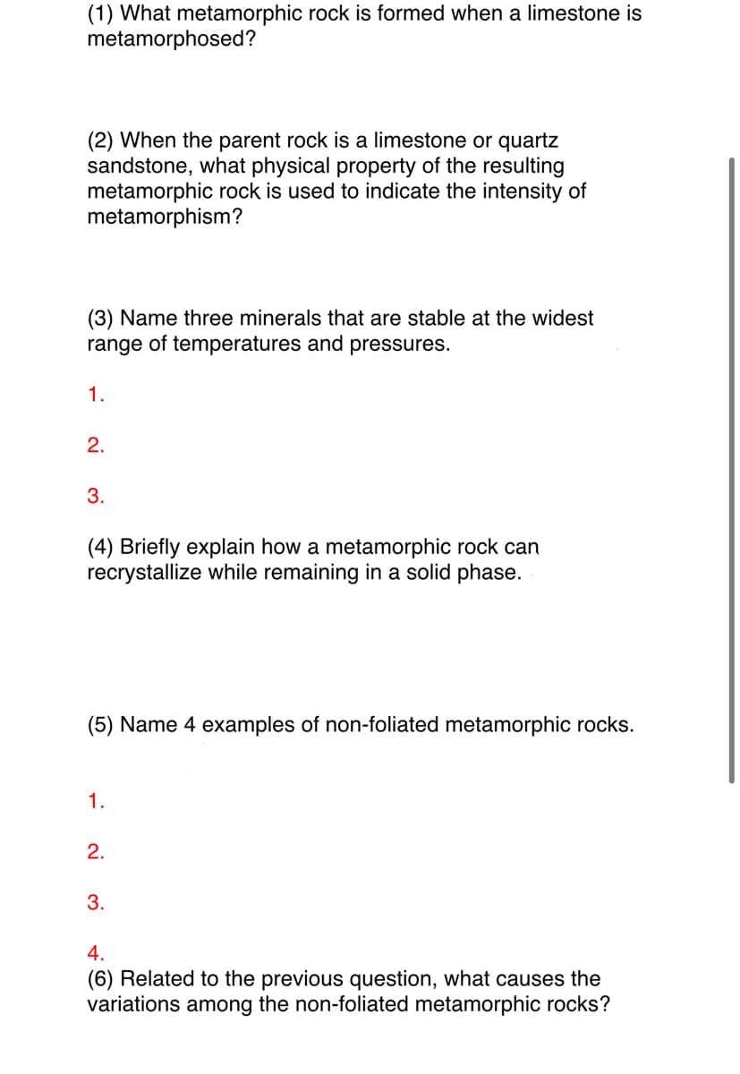 (1) What metamorphic rock is formed when a limestone is
metamorphosed?
(2) When the parent rock is a limestone or quartz
sandstone, what physical property of the resulting
metamorphic rock is used to indicate the intensity of
metamorphism?
(3) Name three minerals that are stable at the widest
range of temperatures and pressures.
1.
2.
3.
(4) Briefly explain how a metamorphic rock can
recrystallize while remaining in a solid phase.
(5) Name 4 examples of non-foliated metamorphic rocks.
1.
2.
3.
4.
(6) Related to the previous question, what causes the
variations among the non-foliated metamorphic rocks?
