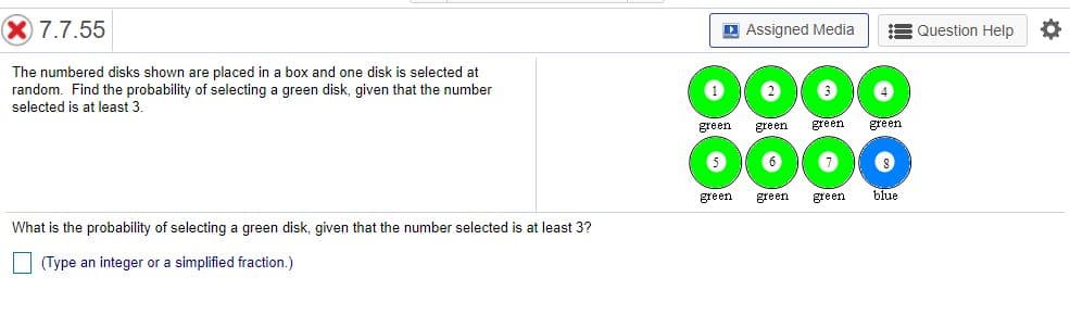 X 7.7.55
D Assigned Media
Question Help
The numbered disks shown are placed in a box and one disk is selected at
random. Find the probability of selecting a green disk, given that the number
selected is at least 3.
3
green.
green
green
green
0000
green
green
green
blue
What is the probability of selecting a green disk, given that the number selected is at least 3?
| (Type an integer or a simplified fraction.)
