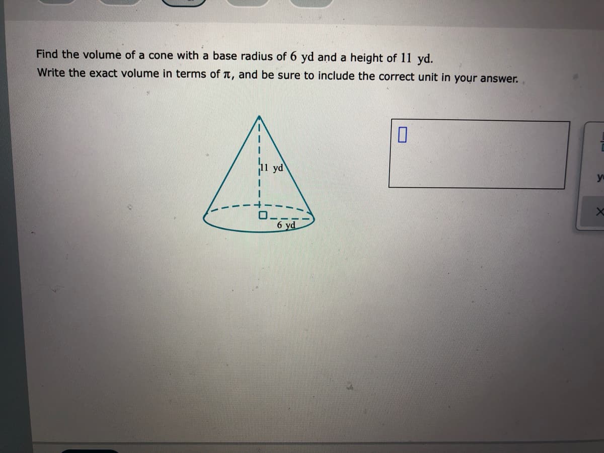 Find the volume of a cone with a base radius of 6 yd and a height of 11 yd.
Write the exact volume in terms of T, and be sure to include the correct unit in your answer.
yd
6 yd
