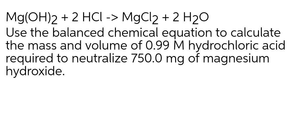Mg(OH)2 + 2 HCI -> MgCl2 + 2 H20
Use the balanced chemical equation to calculate
the mass and volume of 0.99 M hydrochloric acid
required to neutralize 750.0 mg of magnesium
hydroxide.
