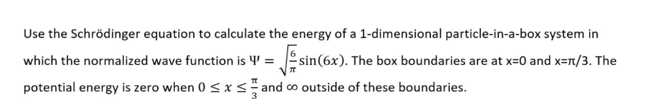 Use the Schrödinger equation to calculate the energy of a 1-dimensional particle-in-a-box system in
which the normalized wave function is 4' =
sin(6x). The box boundaries are at x=0 and x=T/3. The
potential energy is zero when 0 < xs and co outside of these boundaries.
