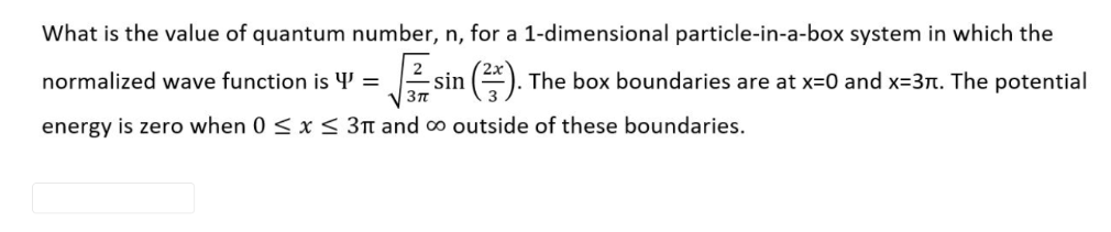 What is the value of quantum number, n, for a 1-dimensional particle-in-a-box system in which the
normalized wave function is 4' = 2 sin (*).
The box boundaries are at x=0 and x=3Tn. The potential
energy is zero when 0 < x< 3n and ∞ outside of these boundaries.
