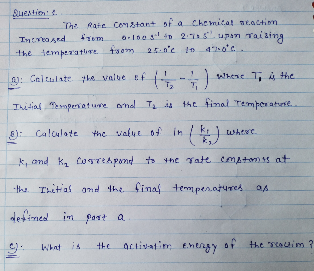 QueBtion: 1.
Chemical reaction
The Rate constant of a
foom
0.100 s- to 2:705. upon raising
25.0°c to 47.0°C.
Increased
the temperature foom
(4-4)
Ihitial Pempersature and T2 is the final Temperatre..
Where T i the
Ti
a): Calculate the value of
T2
Calculate
the value 0f In
)
where
8):
k, and ka coroespond to the rate comBtom ts at
the Ihitial and the final temperatures as
defined im paot a.
the
activation
energy
of the reaction?
What
