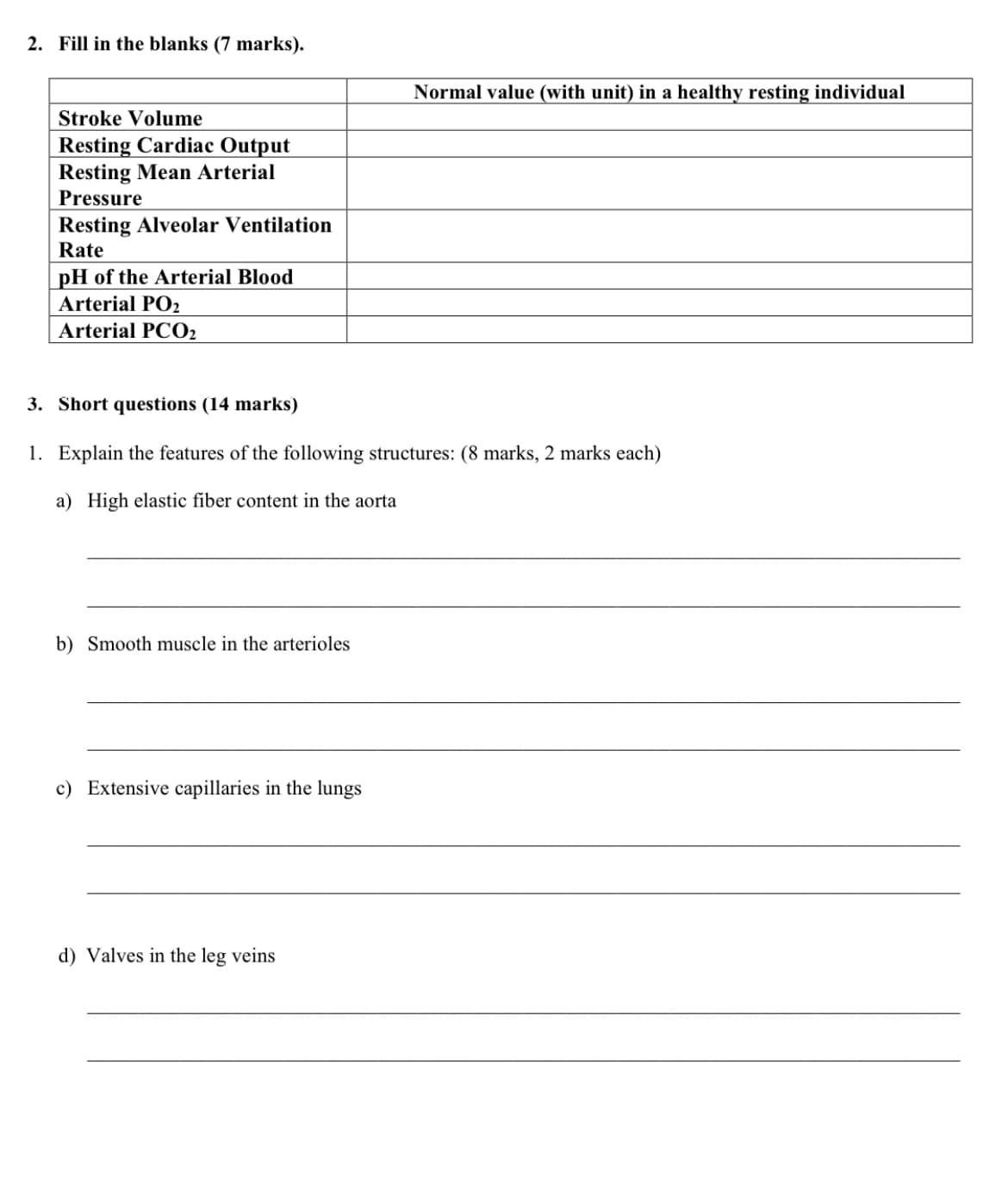 2. Fill in the blanks (7 marks).
Normal value (with unit) in a healthy resting individual
Stroke Volume
Resting Cardiac Output
Resting Mean Arterial
Pressure
Resting Alveolar Ventilation
Rate
pH of the Arterial Blood
Arterial PO2
Arterial PCO2
3. Short questions (14 marks)
1. Explain the features of the following structures: (8 marks, 2 marks each)
a) High elastic fiber content in the aorta
b) Smooth muscle in the arterioles
c) Extensive capillaries in the lungs
d) Valves in the leg veins
