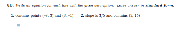 §B: Write an equation for each line with the given description. Leave answer in standard form.
1. contains points (-8, 3) and (3, -1)
2. slope is 3/5 and contains (3, 15)
