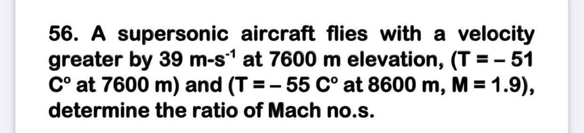 56. A supersonic aircraft flies with a velocity
greater by 39 m-s1 at 7600 m elevation, (T = - 51
C° at 7600 m) and (T =- 55 C° at 8600 m, M = 1.9),
determine the ratio of Mach no.s.
