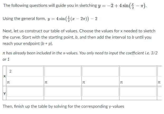 The following questions will guide you in sketching Y = -2+4 sin( - 7).
||
Using the general form, y = 4 sin ((x – 27)) – 2
Next, let us construct our table of values. Choose the values for x needed to sketch
the curve. Start with the starting point, b, and then add the interval to b until you
reach your endpoint (b + p).
n has already been included in the x-values. You only need to input the coefficient i.e. 3/2
or 1
Then, finish up the table by solving for the corresponding y-values
2.
