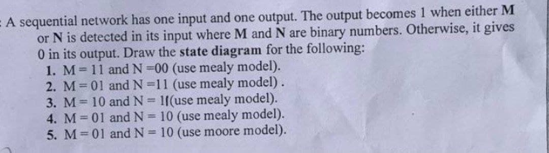 = A sequential network has one input and one output. The output becomes 1 when either M
or N is detected in its input where M and N are binary numbers. Otherwise, it gives
0 in its output. Draw the state diagram for the following:
1. M = 11 and N=00 (use mealy model).
2. M = 01 and N=11 (use mealy model).
and N = 11(use mealy model).
and N = 10 (use mealy model).
10 (use moore model).
3. M = 10
4. M = 01
5. M = 01
and N =