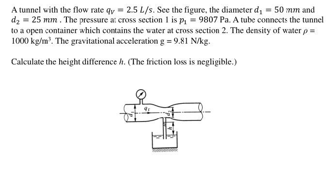 A tunnel with the flow rate qy = 2.5 L/s. See the figure, the diameter d, = 50 mm and
d2 = 25 mm . The pressure at cross section 1 is p1 = 9807 Pa. A tube connects the tunnel
to a open container which contains the water at cross section 2. The density of water p =
1000 kg/m³. The gravitational acceleration g = 9.81 N/kg.
Calculate the height difference h. (The friction loss is negligible.)
