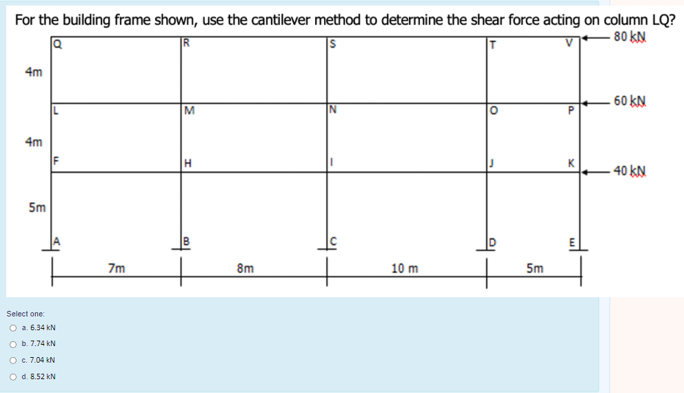 For the building frame shown, use the cantilever method to determine the shear force acting on column LQ?
80 KN
4m
60 KN.
4m
40 KN.
5m
B
7m
8m
10 m
5m
Select one:
O a. 6.34 kN
O b. 7.74 kN
O c. 7.04 kN
O d. 8.52 kN
의
의
