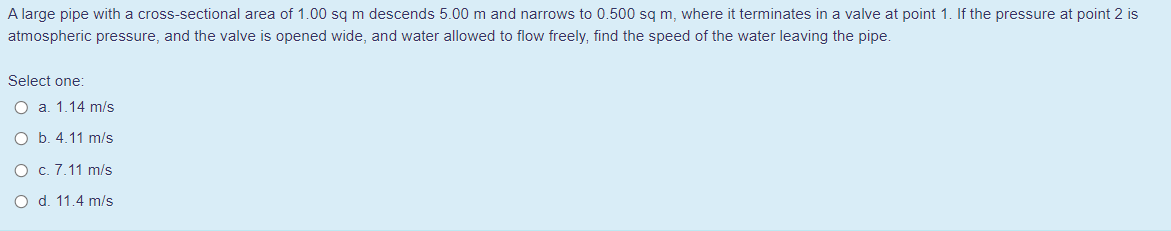 A large pipe with a cross-sectional area of 1.00 sg m descends 5.00 m and narrows to 0.500 sg m, where it terminates in a valve at point 1. If the pressure at point 2 is
atmospheric pressure, and the valve is opened wide, and water allowed to flow freely, find the speed of the water leaving the pipe.
Select one:
O a. 1.14 m/s
O b. 4.11 m/s
O c. 7.11 m/s
O d. 11.4 m/s
