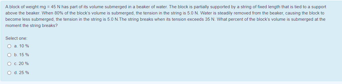 A block of weight mg = 45 N has part of its volume submerged in a beaker of water. The block is partially supported by a string of fixed length that is tied to a support
above the beaker. When 80% of the block's volume is submerged, the tension in the string is 5.0 N. Water is steadily removed from the beaker, causing the block to
become less submerged, the tension in the string is 5.0 N.The string breaks when its tension exceeds 35 N. What percent of the block's volume is submerged at the
moment the string breaks?
Select one:
O a. 10 %
O b. 15 %
O c. 20 %
O d. 25 %
