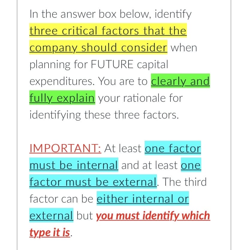In the answer box below, identify
three critical factors that the
company should consider when
planning for FUTURE capital
expenditures. You are to clearly and
fully explain your rationale for
identifying these three factors.
IMPORTANT: At least one factor
must be internal and at least one
factor must be external. The third
factor can be either internal or
external but you must identify which
type it is.