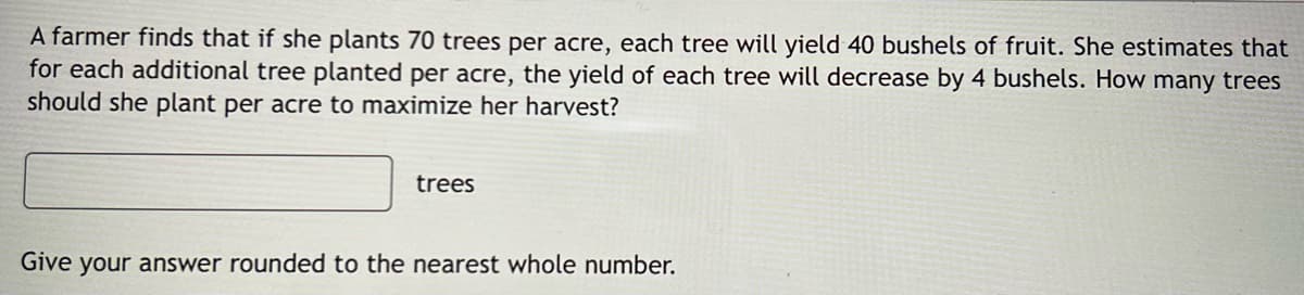 A farmer finds that if she plants 70 trees per acre, each tree will yield 40 bushels of fruit. She estimates that
for each additional tree planted per acre, the yield of each tree will decrease by 4 bushels. How many trees
should she plant per acre to maximize her harvest?
trees
Give your answer rounded to the nearest whole number.