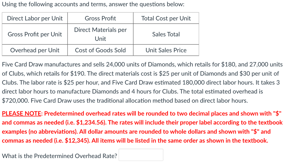 Using the following accounts and terms, answer the questions below:
Direct Labor per Unit
Gross Profit
Total Cost per Unit
Direct Materials per
Gross Profit per Unit
Sales Total
Unit
Overhead per Unit
Cost of Goods Sold
Unit Sales Price
Five Card Draw manufactures and sells 24,000 units of Diamonds, which retails for $180, and 27,000 units
of Clubs, which retails for $190. The direct materials cost is $25 per unit of Diamonds and $30 per unit of
Clubs. The labor rate is $25 per hour, and Five Card Draw estimated 180,000 direct labor hours. It takes 3
direct labor hours to manufacture Diamonds and 4 hours for Clubs. The total estimated overhead is
$720,000. Five Card Draw uses the traditional allocation method based on direct labor hours.
PLEASE NOTE: Predetermined overhead rates will be rounded to two decimal places and shown with "$"
and commas as needed (i.e. $1,234.56). The rates will include their proper label according to the textbook
examples (no abbreviations). All dollar amounts are rounded to whole dollars and shown with "$" and
commas as needed (i.e. $12,345). All items will be listed in the same order as shown in the textbook.
%3D
What is the Predetermined Overhead Rate?
