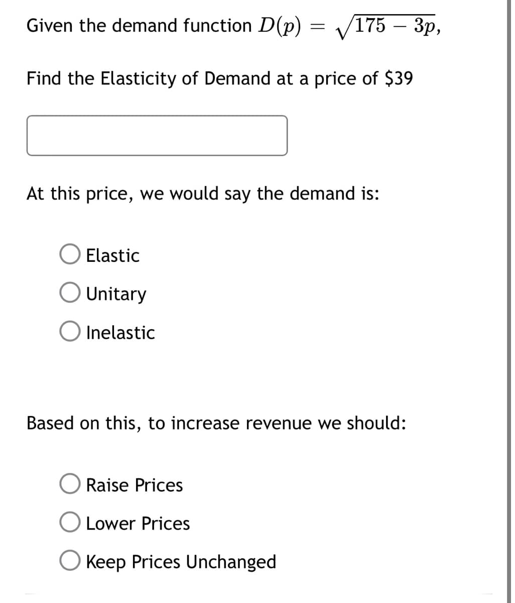 Given the demand function D(p) /175 - 3p,
Find the Elasticity of Demand at a price of $39
=
At this price, we would say the demand is:
Elastic
Unitary
O Inelastic
Based on this, to increase revenue we should:
Raise Prices
Lower Prices
Keep Prices Unchanged