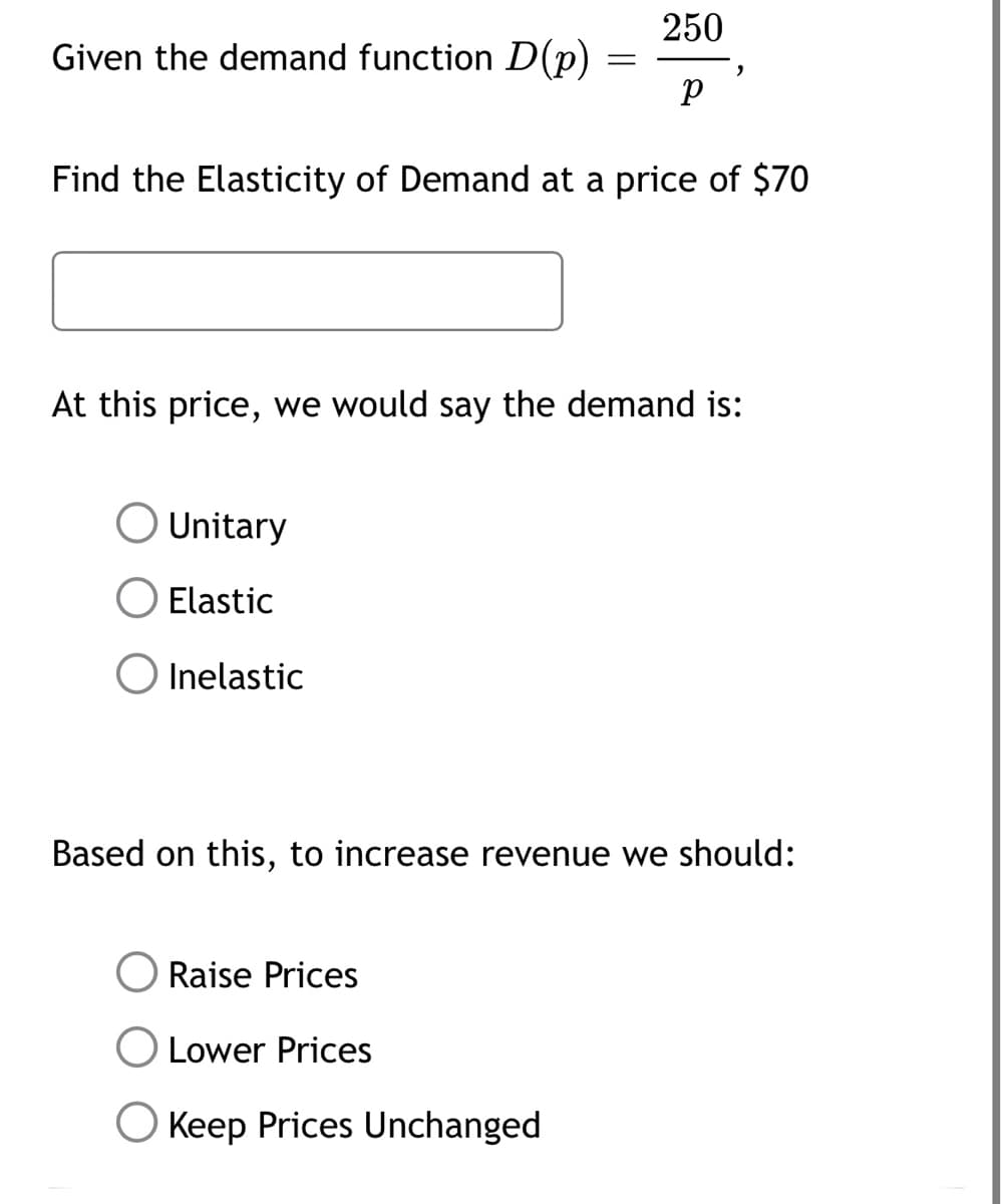 Given the demand function D(p)
=
Unitary
Elastic
O Inelastic
250
р
Find the Elasticity of Demand at a price of $70
2
At this price, we would say the demand is:
Raise Prices
O Lower Prices
O Keep Prices Unchanged
Based on this, to increase revenue we should: