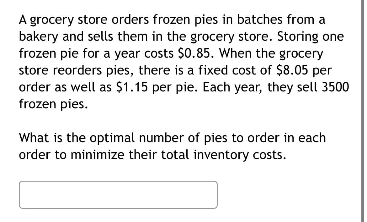 A grocery store orders frozen pies in batches from a
bakery and sells them in the grocery store. Storing one
frozen pie for a year costs $0.85. When the grocery
store reorders pies, there is a fixed cost of $8.05 per
order as well as $1.15 per pie. Each year, they sell 3500
frozen pies.
What is the optimal number of pies to order in each
order to minimize their total inventory costs.