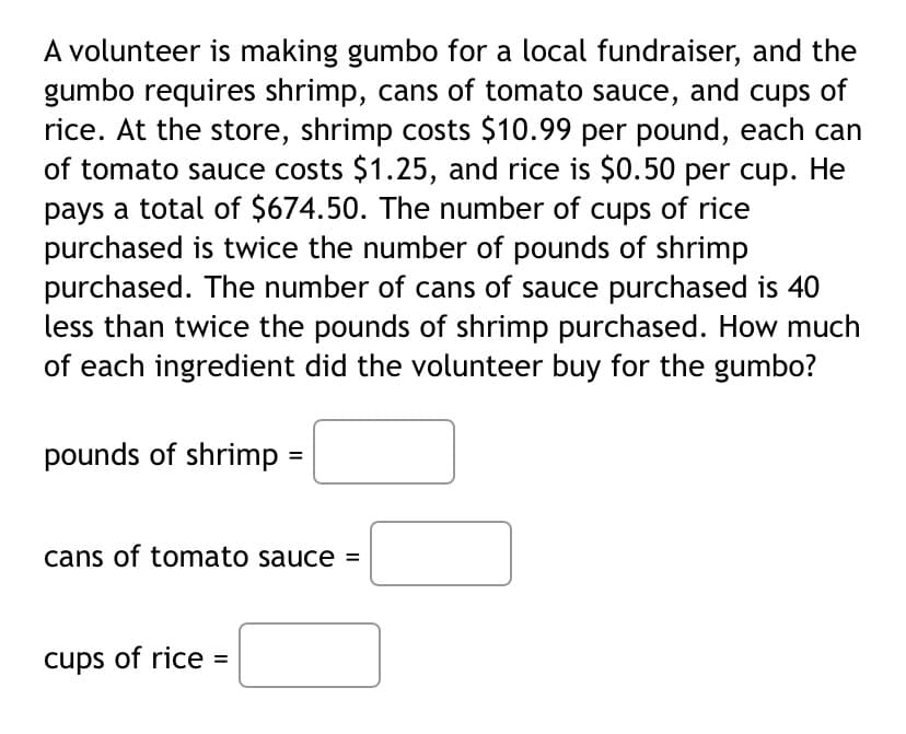 A volunteer is making gumbo for a local fundraiser, and the
gumbo requires shrimp, cans of tomato sauce, and cups of
rice. At the store, shrimp costs $10.99 per pound, each can
of tomato sauce costs $1.25, and rice is $0.50 per cup. He
pays a total of $674.50. The number of cups of rice
purchased is twice the number of pounds of shrimp
purchased. The number of cans of sauce purchased is 40
less than twice the pounds of shrimp purchased. How much
of each ingredient did the volunteer buy for the gumbo?
pounds of shrimp =
cans of tomato sauce =
cups of rice =
