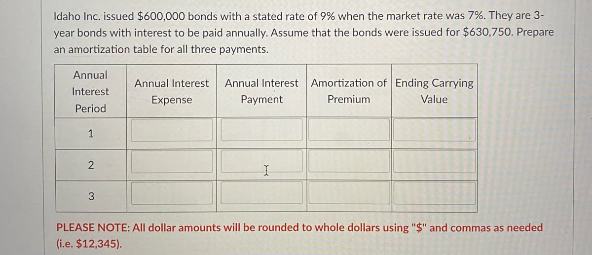 Idaho Inc. issued $600,000 bonds with a stated rate of 9% when the market rate was 7%. They are 3-
year bonds with interest to be paid annually. Assume that the bonds were issued for $630,750. Prepare
an amortization table for all three payments.
Annual
Annual Interest
Annual Interest Amortization of Ending Carrying
Interest
Expense
Payment
Premium
Value
Period
1
3
PLEASE NOTE: All dollar amounts will be rounded to whole dollars using "$" and commas
needed
(i.e. $12,345).
