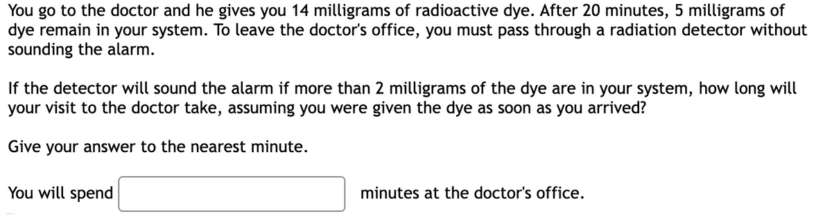 You go to the doctor and he gives you 14 milligrams of radioactive dye. After 20 minutes, 5 milligrams of
dye remain in your system. To leave the doctor's office, you must pass through a radiation detector without
sounding the alarm.
If the detector will sound the alarm if more than 2 milligrams of the dye are in your system, how long will
your visit to the doctor take, assuming you were given the dye as soon as you arrived?
Give your answer to the nearest minute.
You will spend
minutes at the doctor's office.
