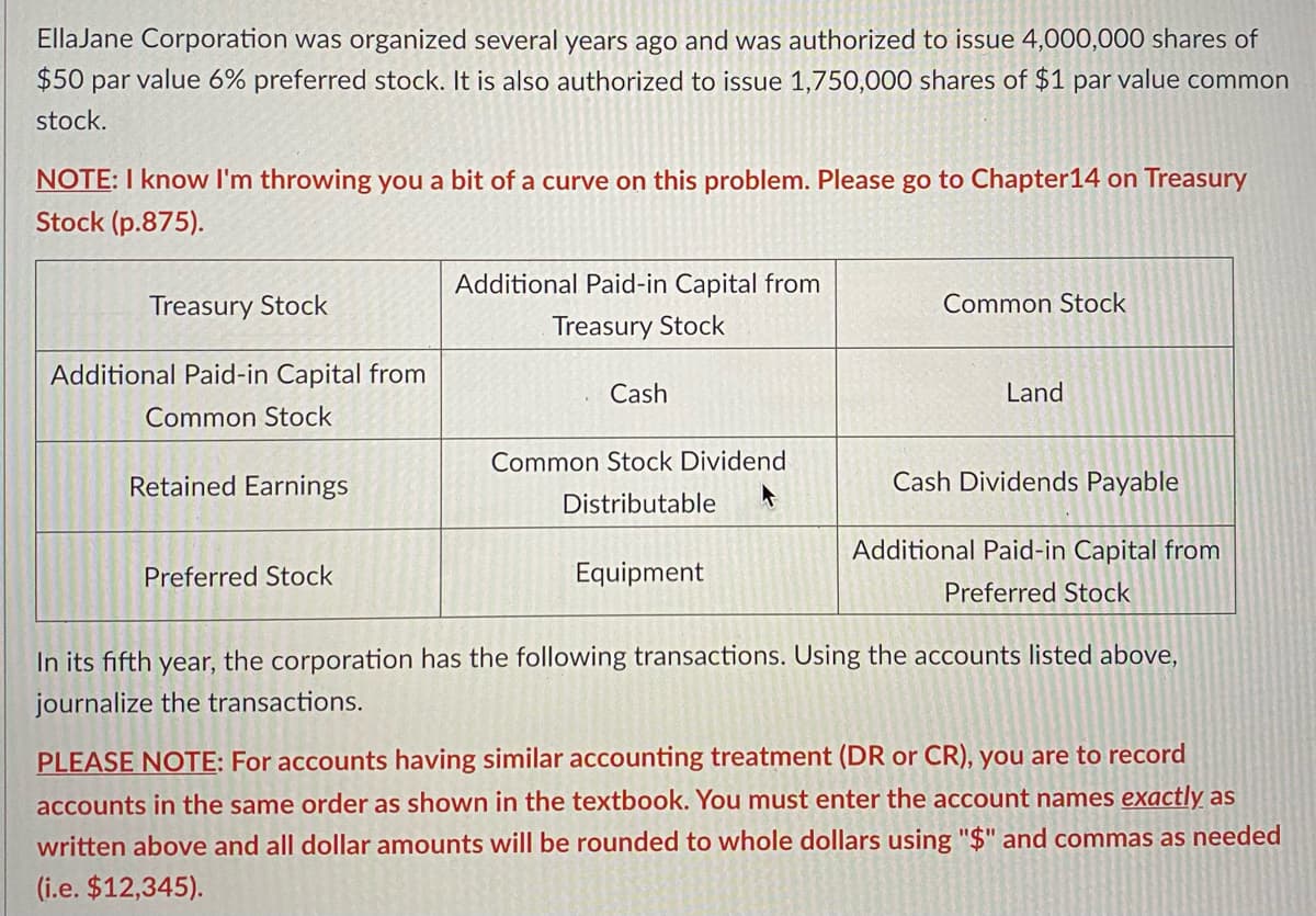 EllaJane Corporation was organized several years ago and was authorized to issue 4,000,000 shares of
$50 par value 6% preferred stock. It is also authorized to issue 1,750,000 shares of $1 par value common
stock.
NOTE: I know I'm throwing you a bit of a curve on this problem. Please go to Chapter14 on Treasury
Stock (p.875).
Additional Paid-in Capital from
Treasury Stock
Common Stock
Treasury Stock
Additional Paid-in Capital from
Cash
Land
Common Stock
Common Stock Dividend
Retained Earnings
Cash Dividends Payable
Distributable
Additional Paid-in Capital from
Preferred Stock
Equipment
Preferred Stock
In its fifth year, the corporation has the following transactions. Using the accounts listed above,
journalize the transactions.
PLEASE NOTE: For accounts having similar accounting treatment (DR or CR), you are to record
accounts in the same order as shown in the textbook. You must enter the account names exactly as
written above and all dollar amounts will be rounded to whole dollars using "$" and commas as needed
(i.e. $12,345).
