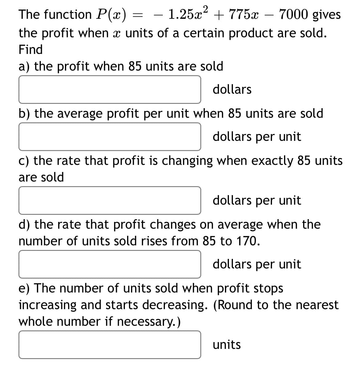 The function P(x) - 1.25x² + 775x - 7000 gives
the profit when x units of a certain product are sold.
Find
a) the profit when 85 units are sold
=
dollars
b) the average profit per unit when 85 units are sold
dollars per unit
c) the rate that profit is changing when exactly 85 units
are sold
dollars per unit
d) the rate that profit changes on average when the
number of units sold rises from 85 to 170.
dollars per unit
e) The number of units sold when profit stops
increasing and starts decreasing. (Round to the nearest
whole number if necessary.)
units