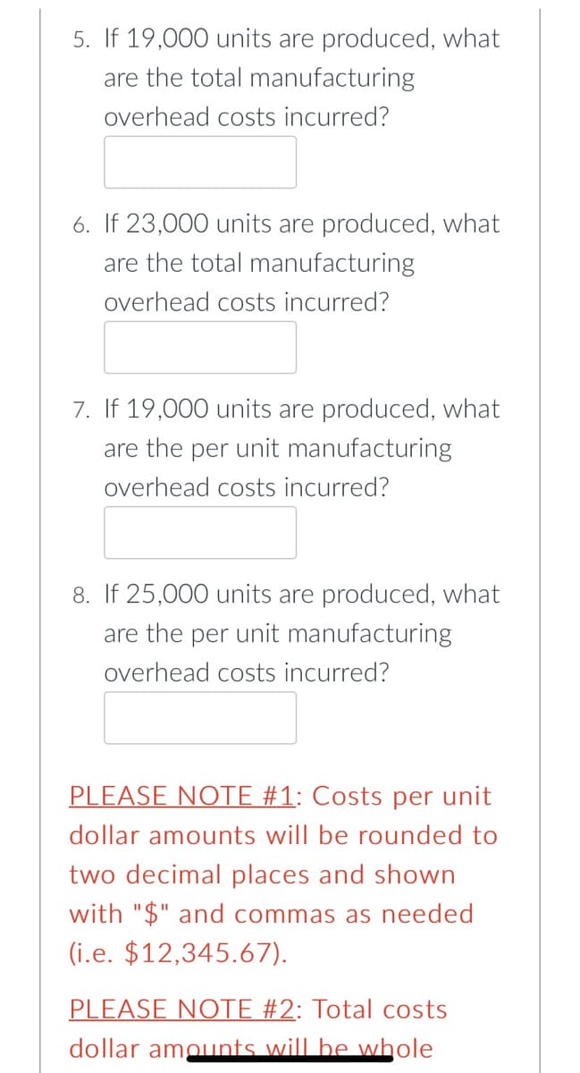 5. If 19,000 units are produced, what
are the total manufacturing
overhead costs incurred?
6. If 23,000 units are produced, what
are the total manufacturing
overhead costs incurred?
7. If 19,000 units are produced, what
are the per unit manufacturing
overhead costs incurred?
8. If 25,000 units are produced, what
are the per unit manufacturing
overhead costs incurred?
PLEASE NOTE #1: Costs per unit
dollar amounts will be rounded to
two decimal places and shown
with "$" and commas as needed
(i.e. $12,345.67).
PLEASE NOTE #2: Total costs
dollar amounts will be whole

