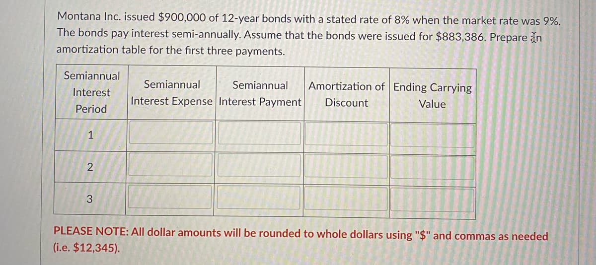 Montana Inc. issued $900,000 of 12-year bonds with a stated rate of 8% when the market rate was 9%.
The bonds pay interest semi-annually. Assume that the bonds were issued for $883,386. Prepare In
amortization table for the first three payments.
Semiannual
Semiannual
Semiannual
Amortization of Ending Carrying
Interest
Interest Expense Interest Payment
Discount
Value
Period
1
PLEASE NOTE: All dollar amounts will be rounded to whole dollars using "$" and commas as needed
(i.e. $12,345).
