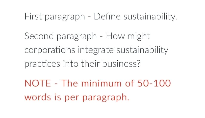 First paragraph - Define sustainability.
Second paragraph - How might
corporations integrate sustainability
practices into their business?
NOTE- The minimum of 50-100
words is per paragraph.