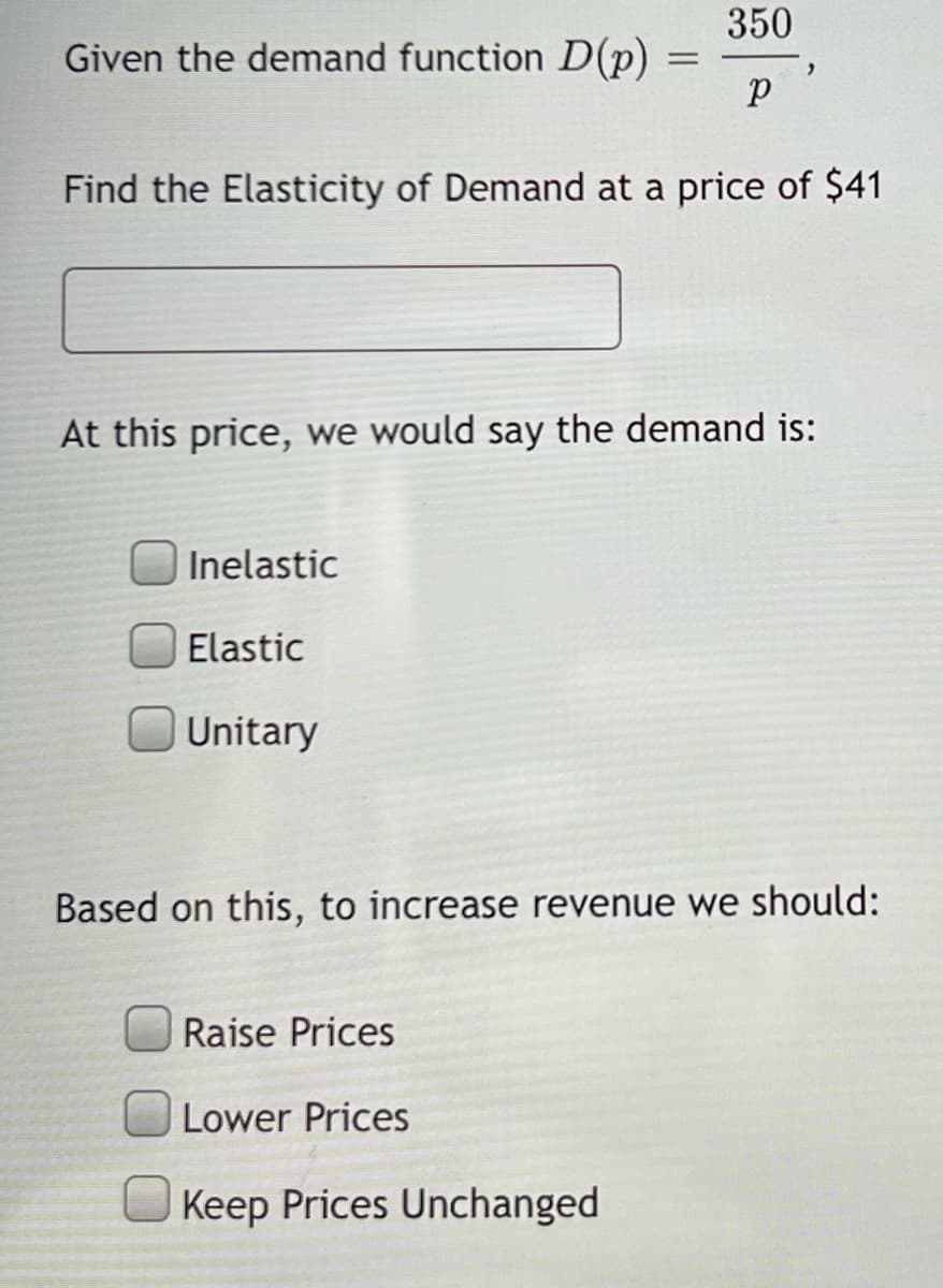 Given the demand function D(p)
Find the Elasticity of Demand at a price of $41
Inelastic
Elastic
Unitary
=
At this price, we would say the demand is:
350
р
Raise Prices
Lower Prices
Based on this, to increase revenue we should:
Keep Prices Unchanged