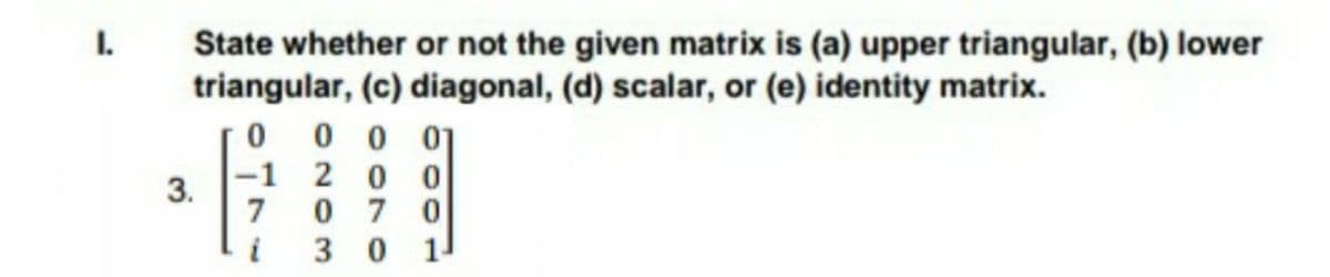 State whether or not the given matrix is (a) upper triangular, (b) lower
triangular, (c) diagonal, (d) scalar, or (e) identity matrix.
0 0 0 01
I.
-1 2 0 0
3.
7
0 7 0
3 0 1
i
