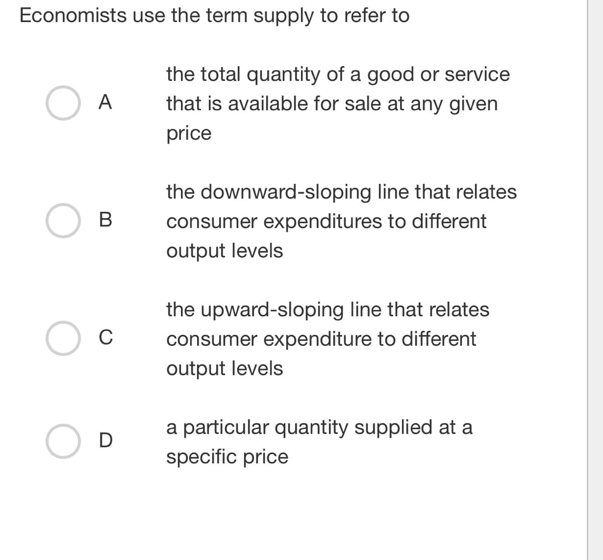 Economists use the term supply to refer to
A
B
C
D
the total quantity of a good or service
that is available for sale at any given
price
the downward-sloping line that relates
consumer expenditures to different
output levels
the upward-sloping line that relates
consumer expenditure to different
output levels
a particular quantity supplied at a
specific price