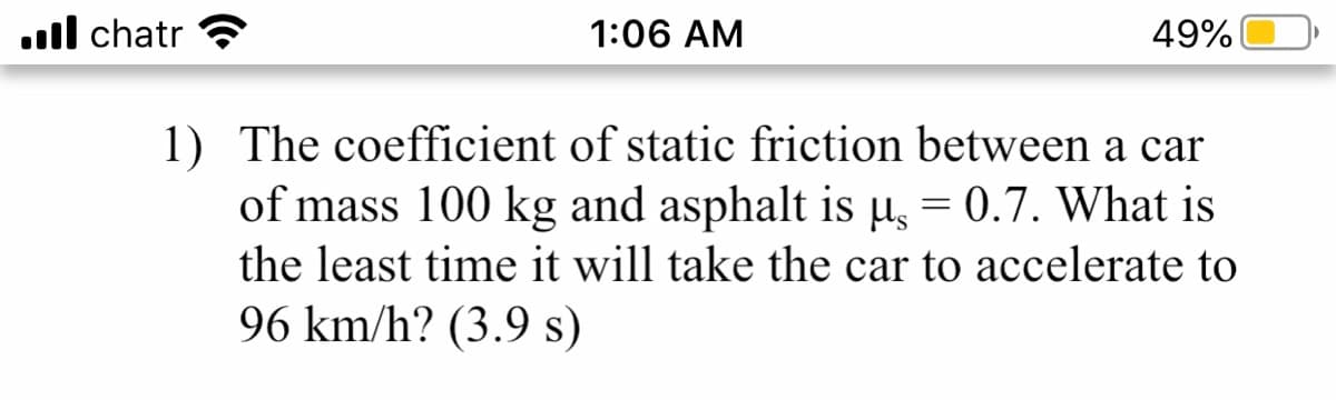 ul chatr
1:06 AM
49%
1) The coefficient of static friction between a car
of mass 100 kg and asphalt is µ = 0.7. What is
the least time it will take the car to accelerate to
%3D
96 km/h? (3.9 s)
